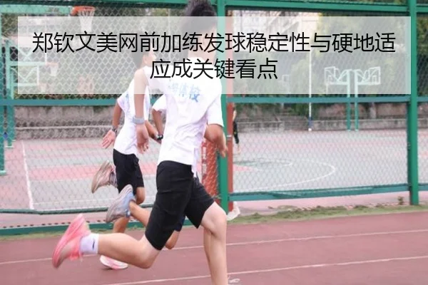 郑钦文美网前加练发球稳定性与硬地适应成关键看点