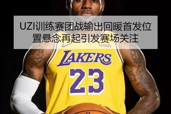 UZI训练赛团战输出回暖首发位置悬念再起引发赛场关注